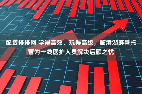 配资排排网 学得高效、玩得高级，临港湖畔暑托营为一线医护人员解决后顾之忧