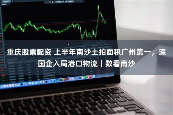 重庆股票配资 上半年南沙土拍面积广州第一，深国企入局港口物流｜数看南沙