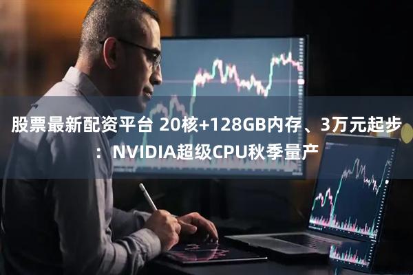 股票最新配资平台 20核+128GB内存、3万元起步：NVIDIA超级CPU秋季量产
