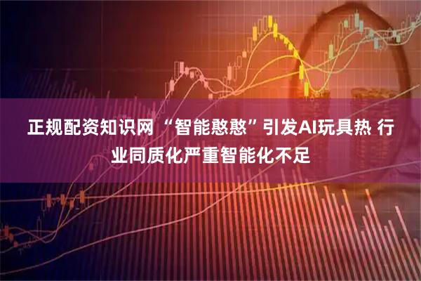 正规配资知识网 “智能憨憨”引发AI玩具热 行业同质化严重智能化不足