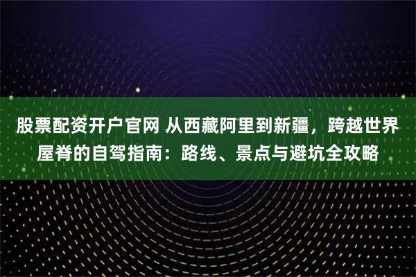 股票配资开户官网 从西藏阿里到新疆，跨越世界屋脊的自驾指南：路线、景点与避坑全攻略