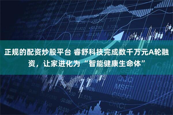 正规的配资炒股平台 睿舒科技完成数千万元A轮融资，让家进化为 “智能健康生命体”