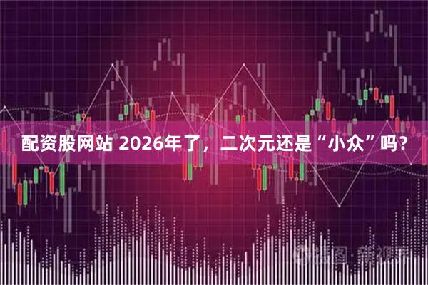 配资股网站 2026年了，二次元还是“小众”吗？