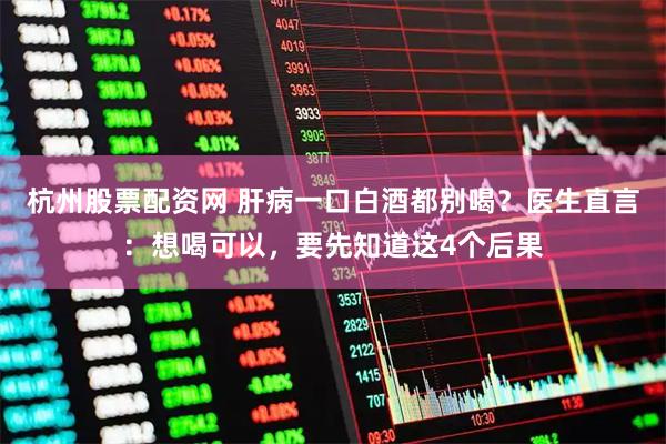 杭州股票配资网 肝病一口白酒都别喝？医生直言：想喝可以，要先知道这4个后果