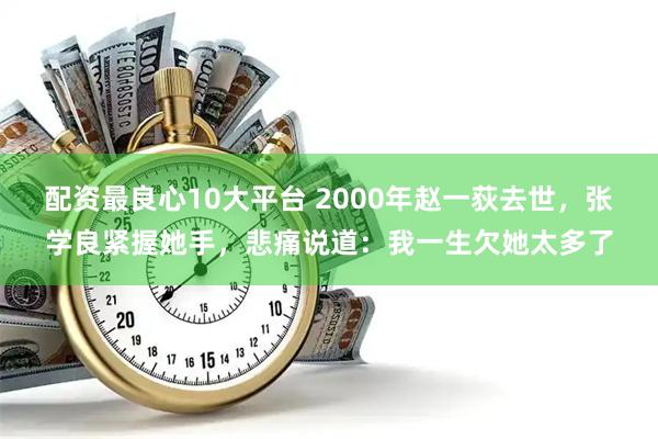 配资最良心10大平台 2000年赵一荻去世，张学良紧握她手，悲痛说道：我一生欠她太多了
