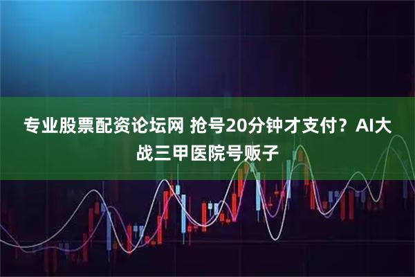 专业股票配资论坛网 抢号20分钟才支付？AI大战三甲医院号贩子