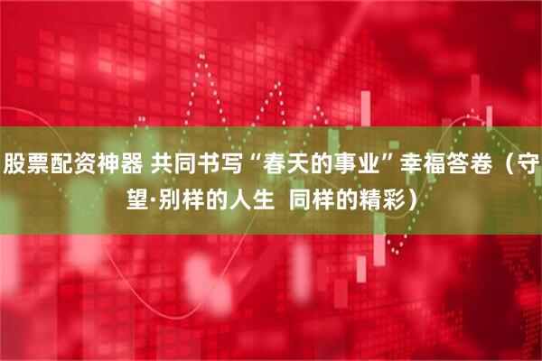股票配资神器 共同书写“春天的事业”幸福答卷（守望·别样的人生  同样的精彩）