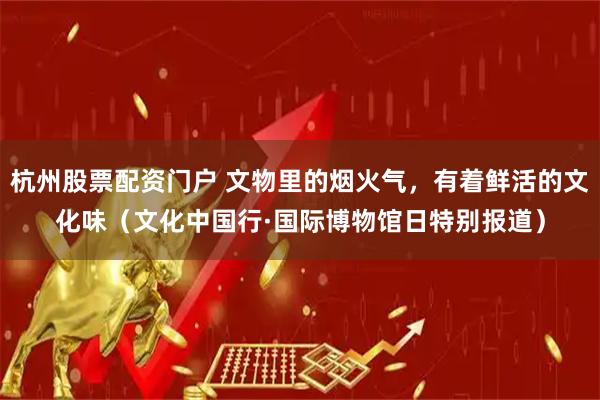 杭州股票配资门户 文物里的烟火气，有着鲜活的文化味（文化中国行·国际博物馆日特别报道）