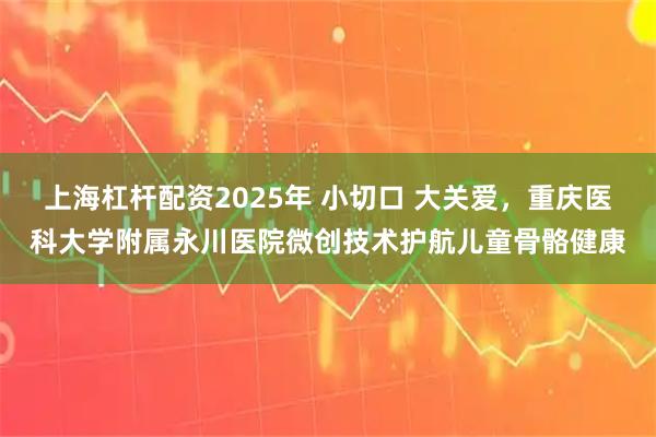 上海杠杆配资2025年 小切口 大关爱，重庆医科大学附属永川医院微创技术护航儿童骨骼健康