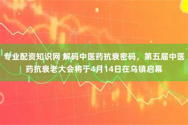 专业配资知识网 解码中医药抗衰密码，第五届中医药抗衰老大会将于4月14日在乌镇启幕
