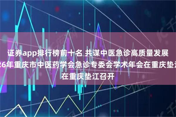 证券app排行榜前十名 共谋中医急诊高质量发展，2026年重庆市中医药学会急诊专委会学术年会在重庆垫江召开