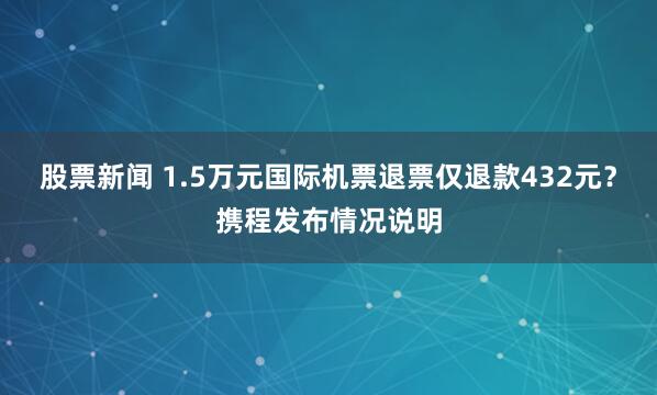 股票新闻 1.5万元国际机票退票仅退款432元？携程发布情况说明